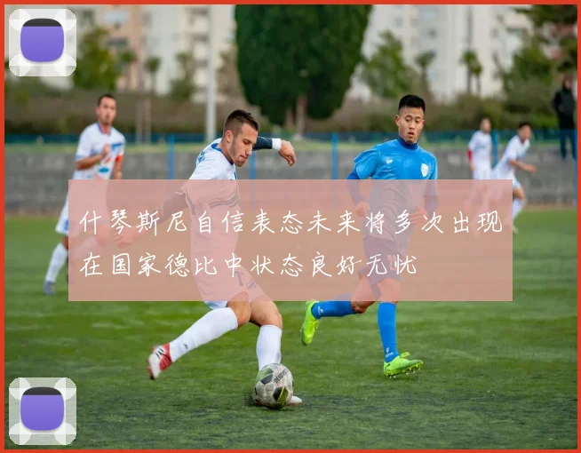 什琴斯尼自信表态未来将多次出现在国家德比中状态良好无忧