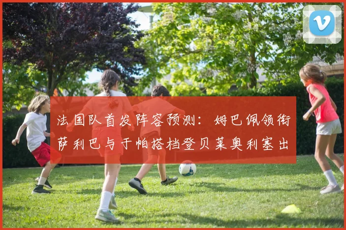 法国队首发阵容预测：姆巴佩领衔萨利巴与于帕搭档登贝莱奥利塞出战