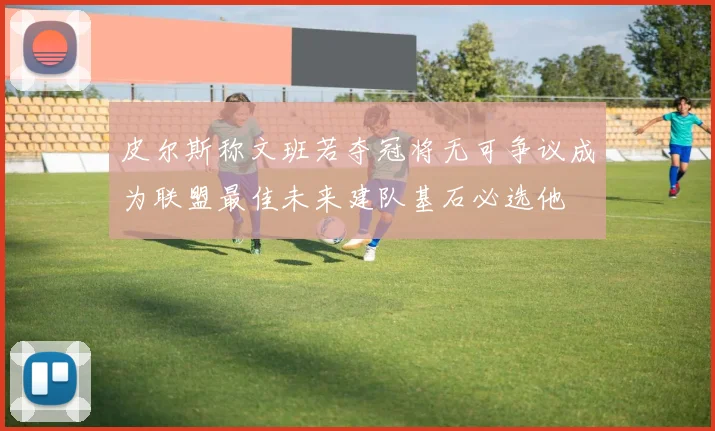 皮尔斯称文班若夺冠将无可争议成为联盟最佳未来建队基石必选他