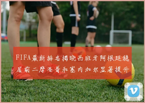 FIFA最新排名揭晓西班牙阿根廷稳居前二摩洛哥和塞内加尔显著提升