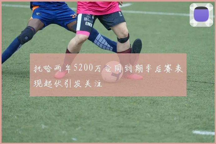 托哈两年5200万合同到期季后赛表现起伏引发关注