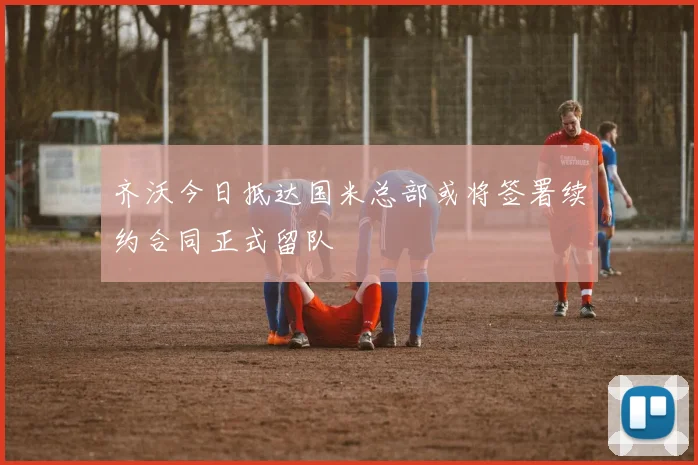齐沃今日抵达国米总部或将签署续约合同正式留队