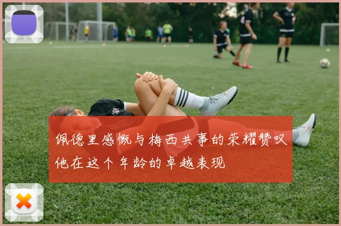 佩德里感慨与梅西共事的荣耀赞叹他在这个年龄的卓越表现
