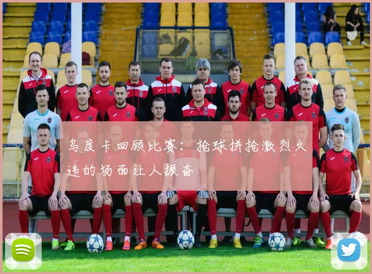 乌度卡回顾比赛：抢球拼抢激烈久违的场面让人振奋