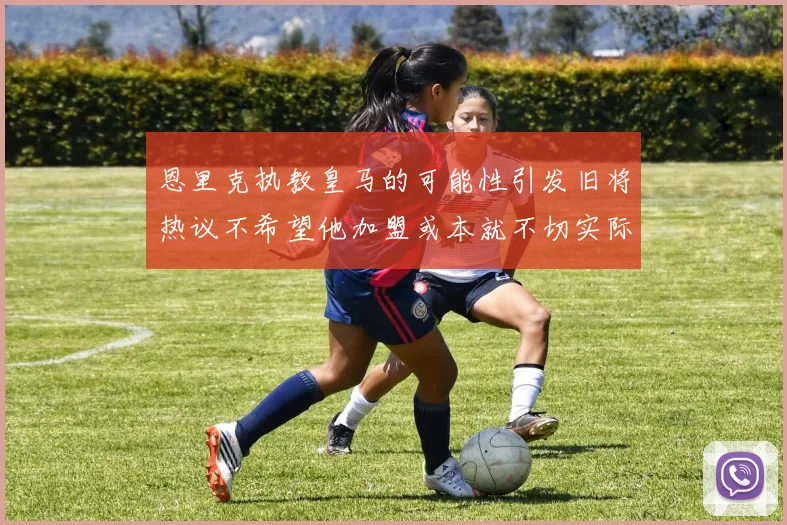 恩里克执教皇马的可能性引发旧将热议不希望他加盟或本就不切实际