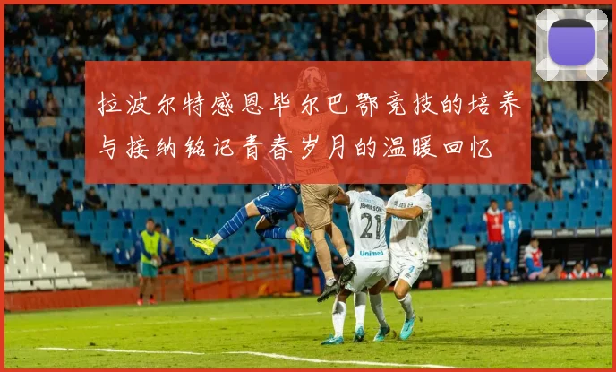 拉波尔特感恩毕尔巴鄂竞技的培养与接纳铭记青春岁月的温暖回忆