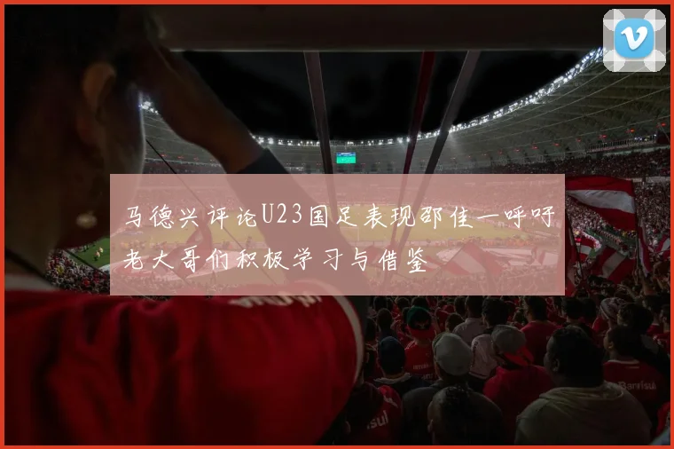 马德兴评论U23国足表现邵佳一呼吁老大哥们积极学习与借鉴