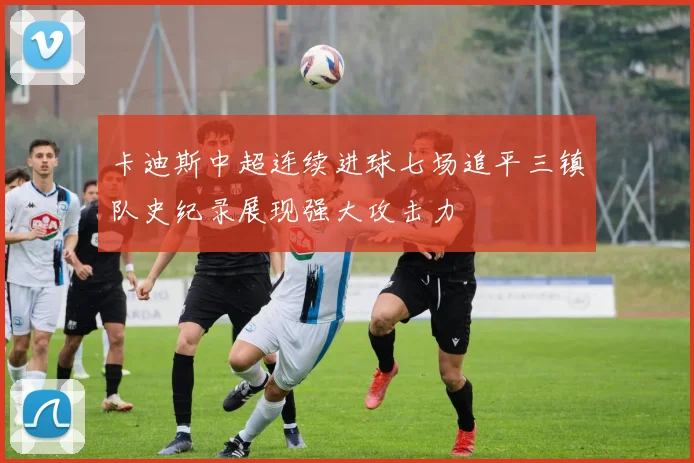 卡迪斯中超连续进球七场追平三镇队史纪录展现强大攻击力