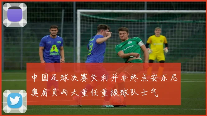 中国足球决赛失利并非终点安东尼奥肩负两大重任重振球队士气