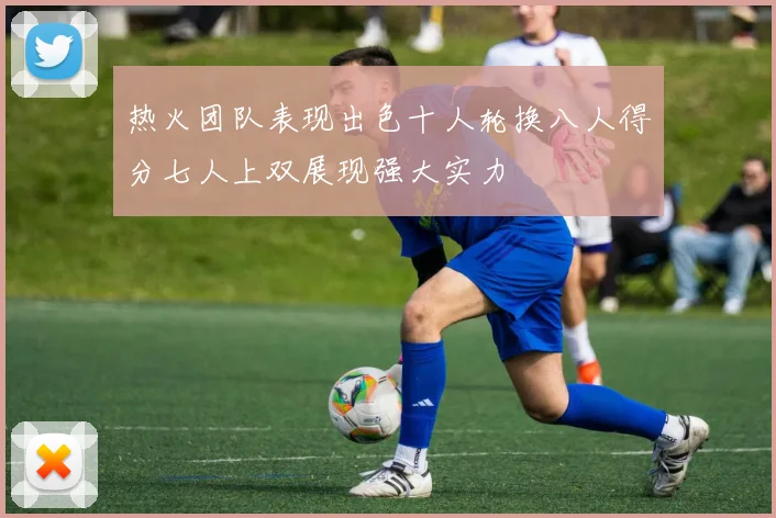 热火团队表现出色十人轮换八人得分七人上双展现强大实力