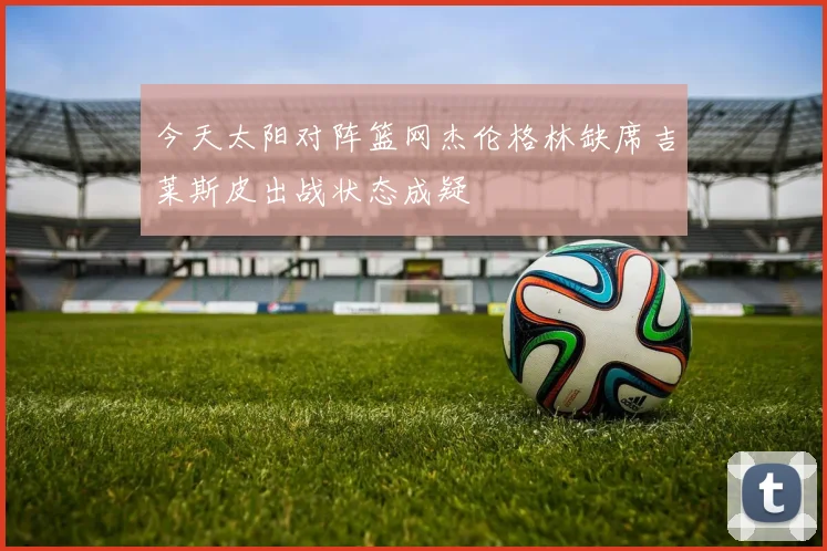 今天太阳对阵篮网杰伦格林缺席吉莱斯皮出战状态成疑