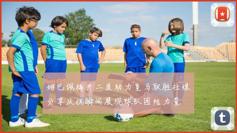 姆巴佩梅开二度助力皇马取胜社媒分享庆祝瞬间展现球队团结力量