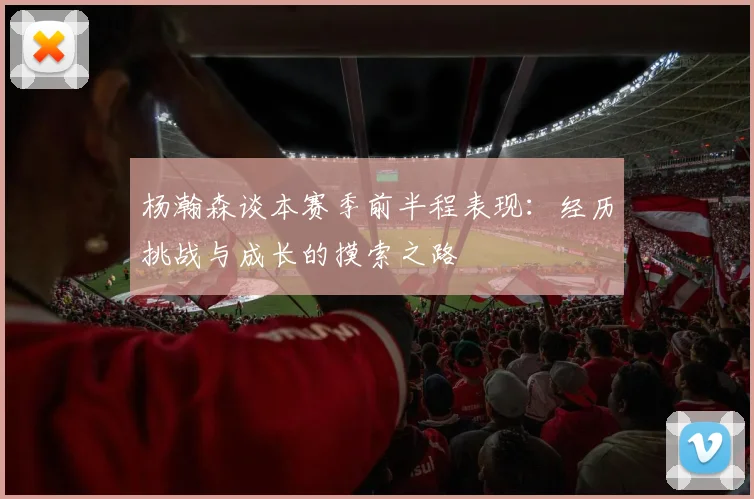 杨瀚森谈本赛季前半程表现：经历挑战与成长的摸索之路