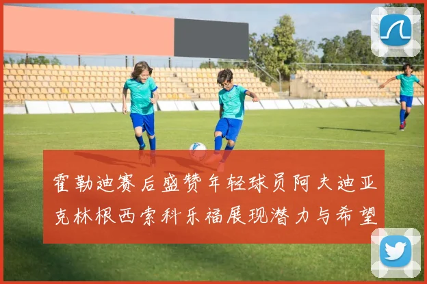 霍勒迪赛后盛赞年轻球员阿夫迪亚克林根西索科乐福展现潜力与希望