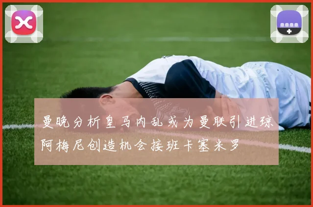 曼晚分析皇马内乱或为曼联引进琼阿梅尼创造机会接班卡塞米罗