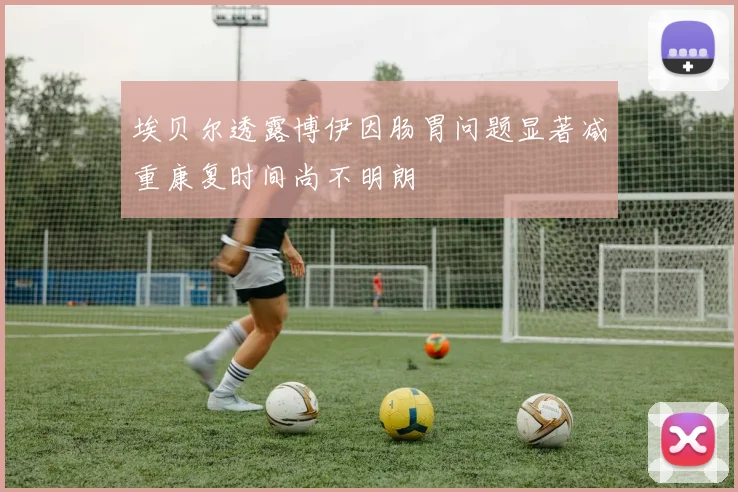 埃贝尔透露博伊因肠胃问题显著减重康复时间尚不明朗