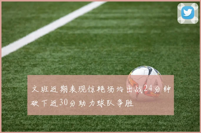 文班近期表现惊艳场均出战24分钟砍下近30分助力球队争胜