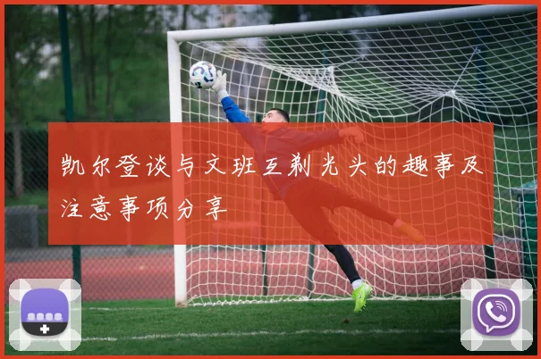 凯尔登谈与文班互剃光头的趣事及注意事项分享